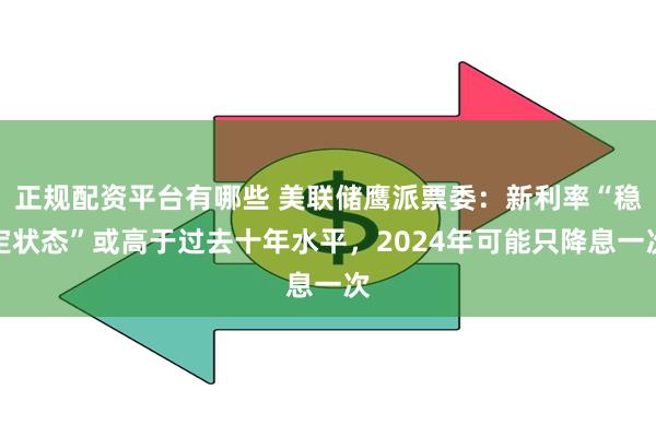 正规配资平台有哪些 美联储鹰派票委：新利率“稳定状态”或高于过去十年水平，2024年可能只降息一次