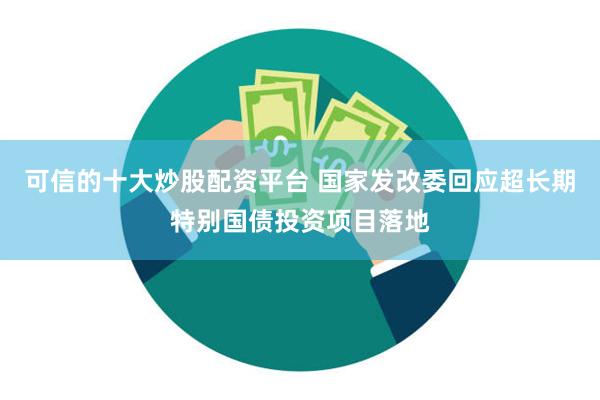可信的十大炒股配资平台 国家发改委回应超长期特别国债投资项目落地