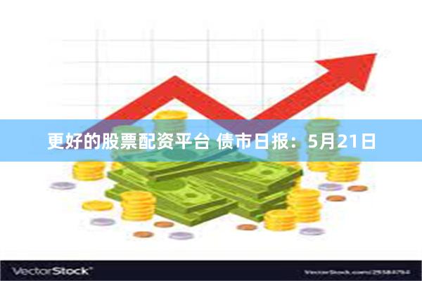 更好的股票配资平台 债市日报：5月21日
