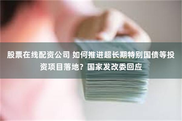 股票在线配资公司 如何推进超长期特别国债等投资项目落地？国家发改委回应