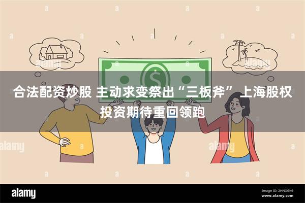 合法配资炒股 主动求变祭出“三板斧” 上海股权投资期待重回领跑