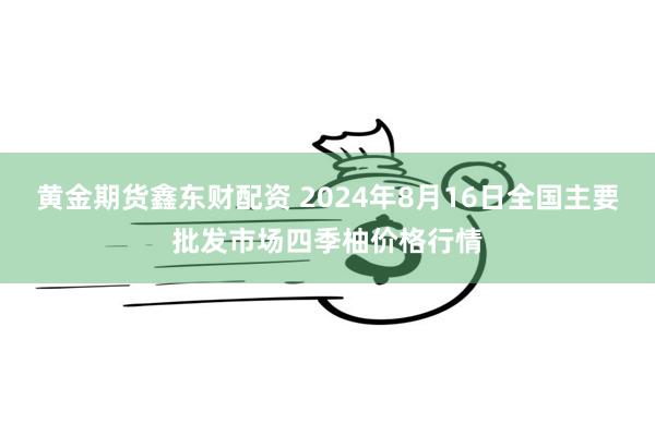 黄金期货鑫东财配资 2024年8月16日全国主要批发市场四季柚价格行情