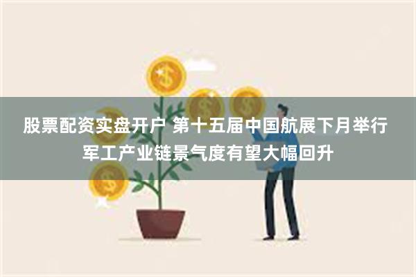 股票配资实盘开户 第十五届中国航展下月举行 军工产业链景气度有望大幅回升