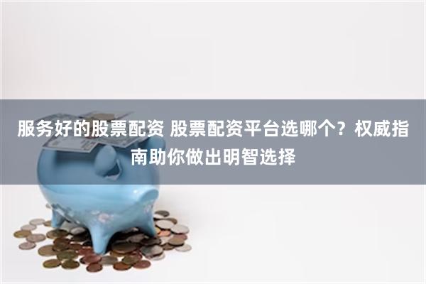 服务好的股票配资 股票配资平台选哪个？权威指南助你做出明智选择