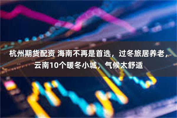 杭州期货配资 海南不再是首选，过冬旅居养老，云南10个暖冬小城，气候太舒适