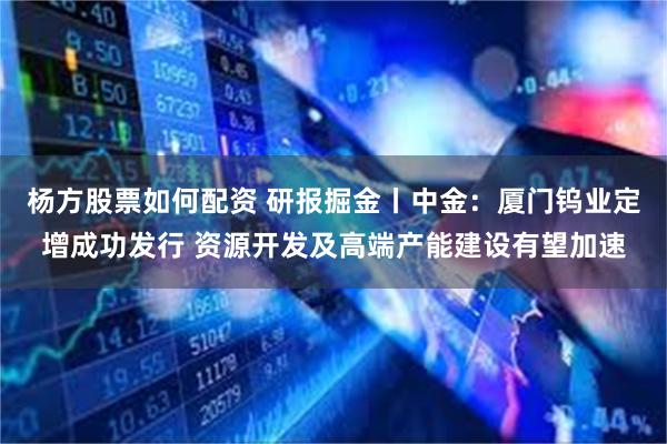 杨方股票如何配资 研报掘金丨中金：厦门钨业定增成功发行 资源开发及高端产能建设有望加速