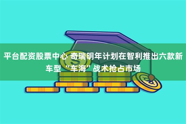 平台配资股票中心 奇瑞明年计划在智利推出六款新车型 “车海”战术抢占市场