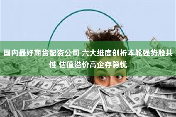 国内最好期货配资公司 六大维度剖析本轮强势股共性 估值溢价高企存隐忧