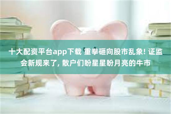 十大配资平台app下载 重拳砸向股市乱象! 证监会新规来了, 散户们盼星星盼月亮的牛市