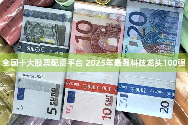 全国十大股票配资平台 2025年最强科技龙头100强