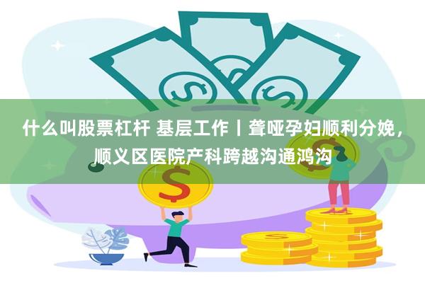 什么叫股票杠杆 基层工作丨聋哑孕妇顺利分娩，顺义区医院产科跨越沟通鸿沟