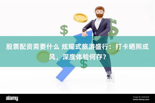 股票配资需要什么 炫耀式旅游盛行：打卡晒照成风，深度体验何存？