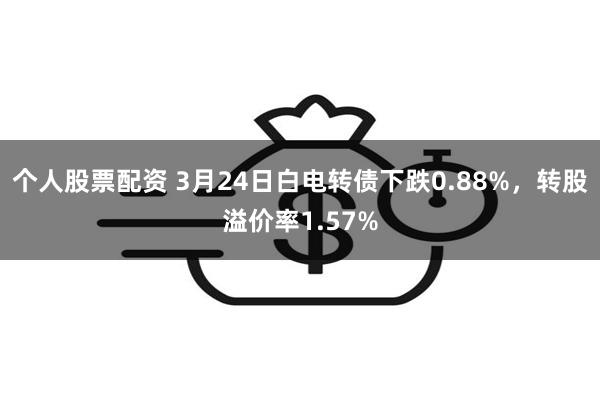 个人股票配资 3月24日白电转债下跌0.88%，转股溢价率1.57%