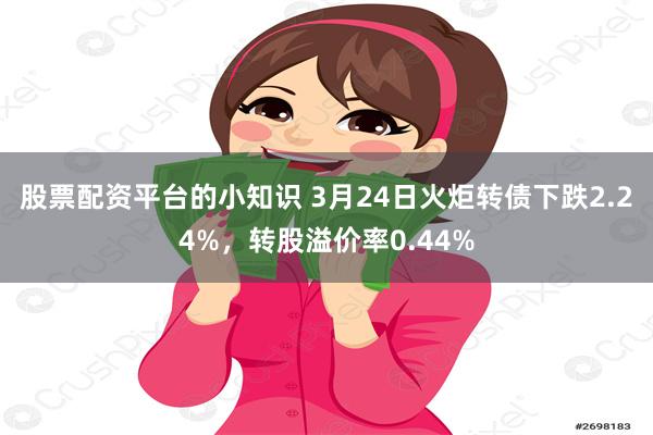 股票配资平台的小知识 3月24日火炬转债下跌2.24%，转股溢价率0.44%