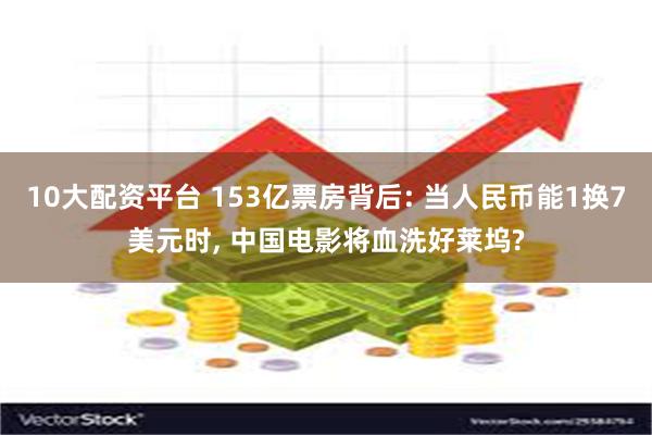 10大配资平台 153亿票房背后: 当人民币能1换7美元时, 中国电影将血洗好莱坞?