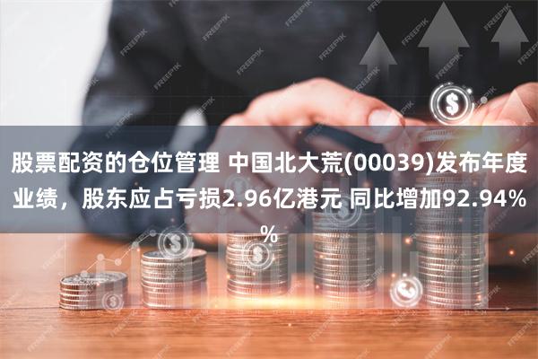 股票配资的仓位管理 中国北大荒(00039)发布年度业绩，股东应占亏损2.96亿港元 同比增加92.94%