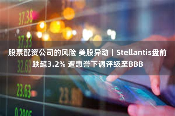 股票配资公司的风险 美股异动｜Stellantis盘前跌超3.2% 遭惠誉下调评级至BBB