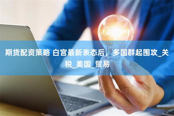 期货配资策略 白宫最新表态后，多国群起围攻_关税_美国_贸易