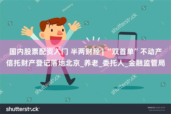 国内股票配资入门 半两财经 | “双首单”不动产信托财产登记落地北京_养老_委托人_金融监管局