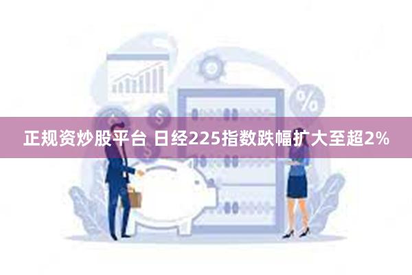 正规资炒股平台 日经225指数跌幅扩大至超2%