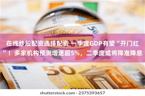 在线炒股配资选择配资 一季度GDP有望“开门红”！多家机构预测增速超5%，二季度或将降准降息