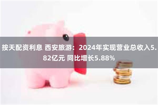 按天配资利息 西安旅游：2024年实现营业总收入5.82亿元 同比增长5.88%