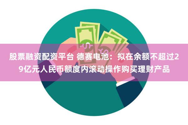 股票融资配资平台 德赛电池：拟在余额不超过29亿元人民币额度内滚动操作购买理财产品