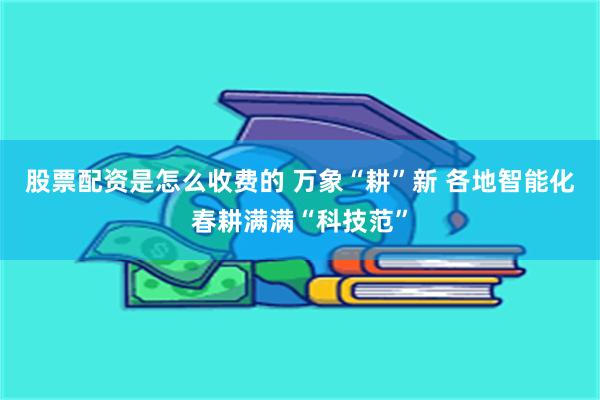 股票配资是怎么收费的 万象“耕”新 各地智能化春耕满满“科技范”