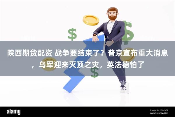 陕西期货配资 战争要结束了？普京宣布重大消息，乌军迎来灭顶之灾，英法德怕了