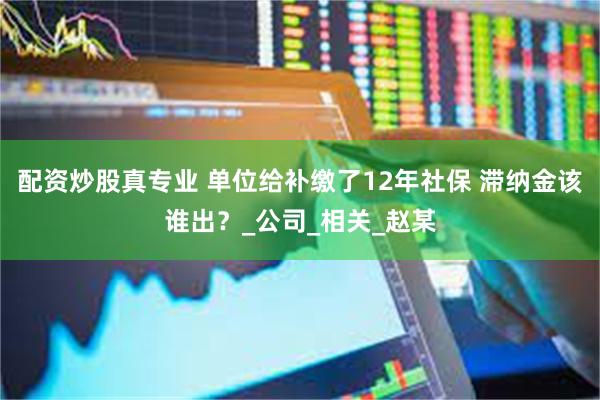 配资炒股真专业 单位给补缴了12年社保 滞纳金该谁出？_公司_相关_赵某