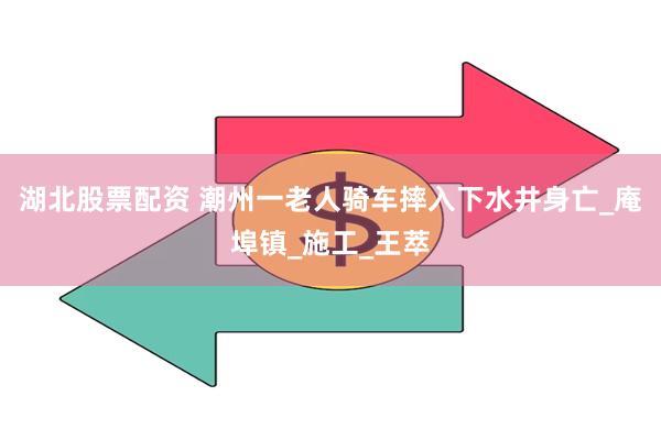 湖北股票配资 潮州一老人骑车摔入下水井身亡_庵埠镇_施工_王萃