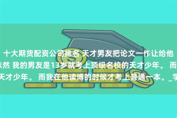 十大期货配资公司排名 天才男友把论文一作让给他的学妹 孟知夏江辰方依然 我的男友是13岁就考上顶级名校的天才少年。 而我在他读博的时候才考上普通一本。_学术_什么_带着