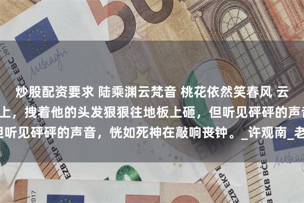 炒股配资要求 陆乘渊云梵音 桃花依然笑春风 云梵音一巴掌甩在陆乘渊脸上，拽着他的头发狠狠往地板上砸，但听见砰砰的声音，恍如死神在敲响丧钟。_许观南_老爷子_离开