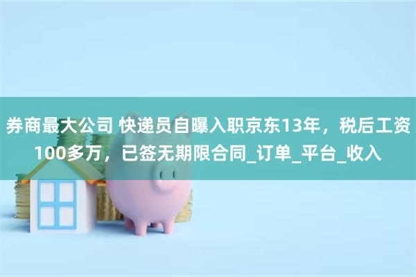 券商最大公司 快递员自曝入职京东13年，税后工资100多万，已签无期限合同_订单_平台_收入