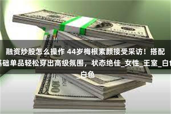 融资炒股怎么操作 44岁梅根素颜接受采访！搭配基础单品轻松穿出高级氛围，状态绝佳_女性_王室_白色