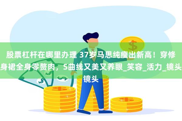 股票杠杆在哪里办理 37岁马思纯瘦出新高！穿修身裙全身零赘肉，S曲线又美又养眼_笑容_活力_镜头