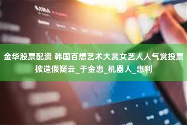 金华股票配资 韩国百想艺术大赏女艺人人气赏投票掀造假疑云_于金惠_机器人_惠利
