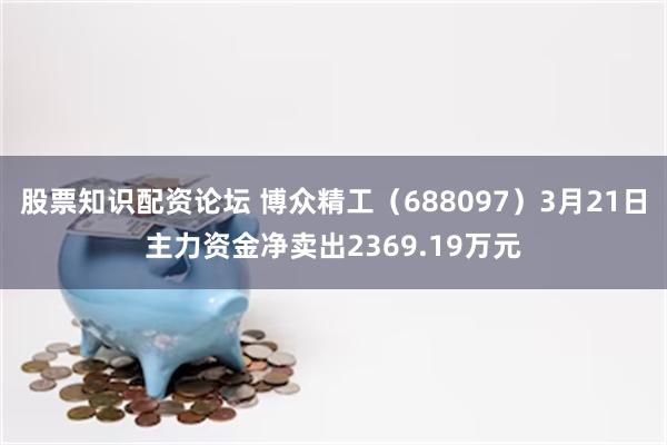股票知识配资论坛 博众精工（688097）3月21日主力资金净卖出2369.19万元