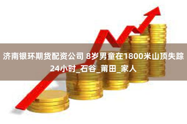 济南银环期货配资公司 8岁男童在1800米山顶失踪24小时_石谷_莆田_家人