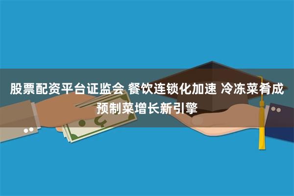 股票配资平台证监会 餐饮连锁化加速 冷冻菜肴成预制菜增长新引擎