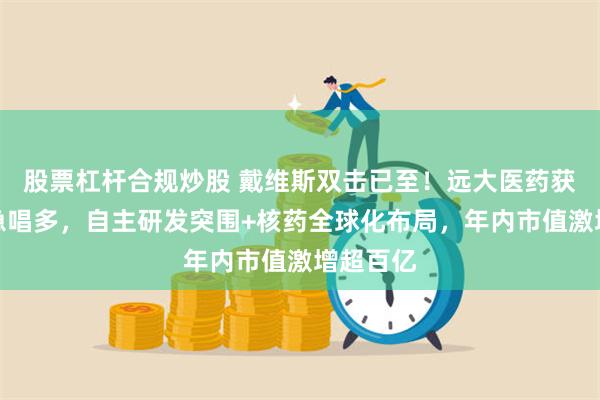 股票杠杆合规炒股 戴维斯双击已至！远大医药获中金紧急唱多，自主研发突围+核药全球化布局，年内市值激增超百亿