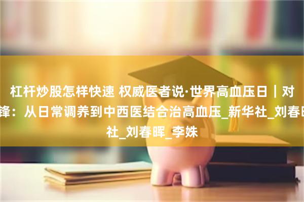 杠杆炒股怎样快速 权威医者说·世界高血压日｜对话刘剑锋：从日常调养到中西医结合治高血压_新华社_刘春晖_李姝