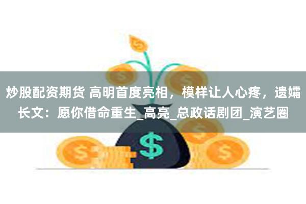 炒股配资期货 高明首度亮相，模样让人心疼，遗孀长文：愿你借命重生_高亮_总政话剧团_演艺圈