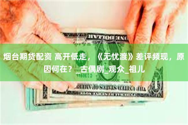 烟台期货配资 高开低走，《无忧渡》差评频现，原因何在？_古偶剧_观众_祖儿
