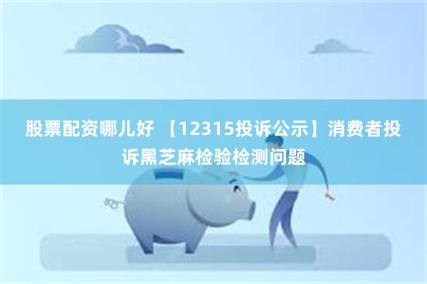 股票配资哪儿好 【12315投诉公示】消费者投诉黑芝麻检验检测问题