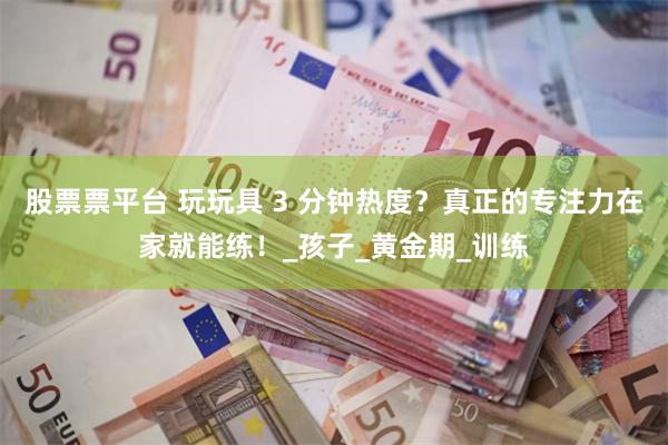 股票票平台 玩玩具 3 分钟热度？真正的专注力在家就能练！_孩子_黄金期_训练