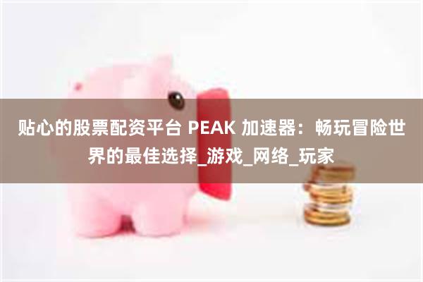 贴心的股票配资平台 PEAK 加速器：畅玩冒险世界的最佳选择_游戏_网络_玩家