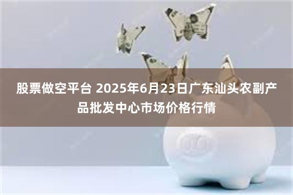 股票做空平台 2025年6月23日广东汕头农副产品批发中心市场价格行情