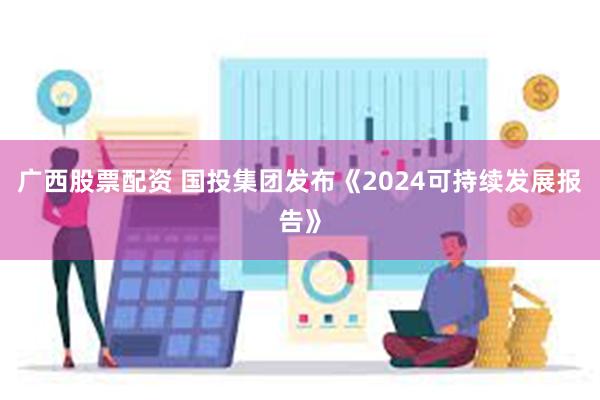 广西股票配资 国投集团发布《2024可持续发展报告》