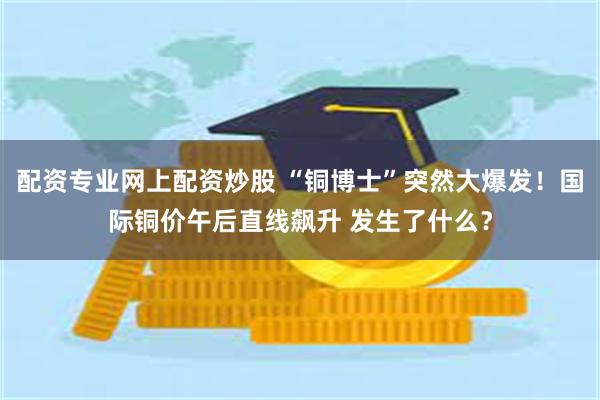配资专业网上配资炒股 “铜博士”突然大爆发！国际铜价午后直线飙升 发生了什么？